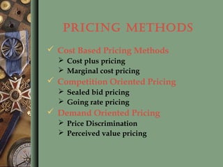 PRICING METHODS
 Cost Based Pricing Methods
 Cost plus pricing
 Marginal cost pricing
 Competition Oriented Pricing
 Sealed bid pricing
 Going rate pricing
 Demand Oriented Pricing
 Price Discrimination
 Perceived value pricing
 