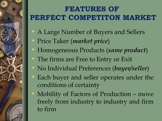 FEATURES OF
PERFECT COMPETITON MARKET
• A Large Number of Buyers and Sellers
• Price Taker (market price)
• Homogeneous Products (same product)
• The firms are Free to Entry or Exit
• No Individual Preferences (buyer/seller)
• Each buyer and seller operates under the
conditions of certainty
• Mobility of Factors of Production – move
freely from industry to industry and firm
to firm
 
