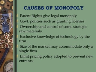 CAUSES OF MONOPOLY
 Patent Rights give legal monopoly
 Govt. policies such as granting licenses
 Ownership and control of some strategic
raw materials.
 Exclusive knowledge of technology by the
firm.
 Size of the market may accommodate only a
single firm
 Limit pricing policy adopted to prevent new
entrants.
 