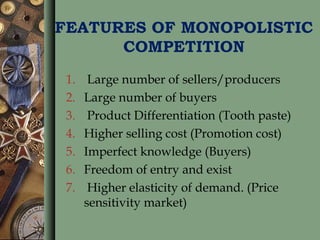 FEATURES OF MONOPOLISTIC
COMPETITION
1. Large number of sellers/producers
2. Large number of buyers
3. Product Differentiation (Tooth paste)
4. Higher selling cost (Promotion cost)
5. Imperfect knowledge (Buyers)
6. Freedom of entry and exist
7. Higher elasticity of demand. (Price
sensitivity market)
 