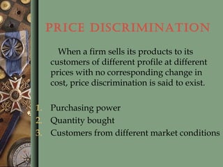 PRICE DISCRIMINATION
When a firm sells its products to its
customers of different profile at different
prices with no corresponding change in
cost, price discrimination is said to exist.
1. Purchasing power
2. Quantity bought
3. Customers from different market conditions
 