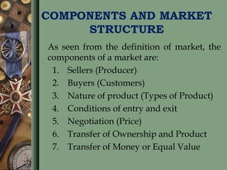 COMPONENTS AND MARKET
STRUCTURE
As seen from the definition of market, the
components of a market are:
1. Sellers (Producer)
2. Buyers (Customers)
3. Nature of product (Types of Product)
4. Conditions of entry and exit
5. Negotiation (Price)
6. Transfer of Ownership and Product
7. Transfer of Money or Equal Value
 