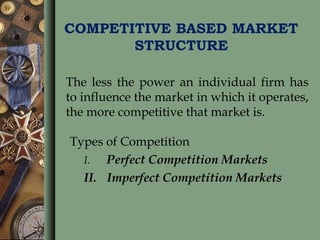 COMPETITIVE BASED MARKET
STRUCTURE
The less the power an individual firm has
to influence the market in which it operates,
the more competitive that market is.
Types of Competition
I. Perfect Competition Markets
II. Imperfect Competition Markets
 