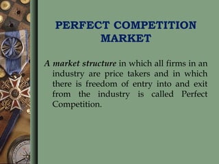 PERFECT COMPETITION
MARKET
A market structure in which all firms in an
industry are price takers and in which
there is freedom of entry into and exit
from the industry is called Perfect
Competition.
 