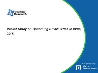 Brought to you by:
Market Study on Upcoming Smart Cities in India,
2015
 