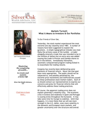                 




 




                    




                                                                                                        
                                                             Markets Turmoil: 
         




                                                 What it Means to Investors & Our Portfolios 

                                                To Our Friends of Silver Oak,  

                                                Yesterday, the stock market experienced the most
                                                extreme one day volatility since 1987. A number of
                                                reasons have been suggested to explain the
                                                gyrations. A simple typographical mistake was most
                                                likely the primary cause of the tumble – a trader
                                                allegedly entered a trade that was intended to be in
                                                the millions of dollars but an extra zero was added
                                            




            Joel Framson & Eric Bruck, 
                             Principals 
                               
                                                causing the trade in Procter and Gamble shares to
                                                be in the billions. Immediately thereafter,
                                                automatic computerized program trading kicked in
                                                to exacerbate the trading volume.
                         Mastering  
                       the complexity 
                         of wealth…             Congress has recently been deliberating some
                                                elements of financial reform. Never has that goal
                       to create and            been more appropriate. The public should not be
                          sustain               subjected to, and possibly penalized by, the
                        a better life 
                                                extreme price movements and inefficiencies caused
                                       
                                                by these professional stock market traders. Each of
            Silver Oak Wealth Advisors,         us should contact our representatives to express our
                        LLC 
                                                concerns and press for financial reforms that will
                                                effectively address these trading practices.
                                   
                                                Of course, the apparent trading error does not
               Click here to learn              explain yesterday’s volatility fully. The economic
     
                     more...                    crisis in Greece and weakness in Spain and Portugal
                                                is causing stress throughout the Eurozone. It may
                                                take some time for Europe to stabilize. Until that
                                                happens, it is more likely that we will see more
                                                strength in the U.S. dollar, even more volatility in
                                                the domestic and European stock markets, and
                                                greater uncertainty over the structure and overall
 
