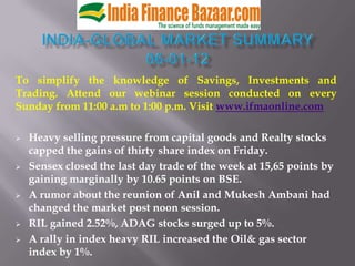 To simplify the knowledge of Savings, Investments and
Trading. Attend our webinar session conducted on every
Sunday from 11:00 a.m to 1:00 p.m. Visit www.ifmaonline.com

   Heavy selling pressure from capital goods and Realty stocks
    capped the gains of thirty share index on Friday.
   Sensex closed the last day trade of the week at 15,65 points by
    gaining marginally by 10.65 points on BSE.
   A rumor about the reunion of Anil and Mukesh Ambani had
    changed the market post noon session.
   RIL gained 2.52%, ADAG stocks surged up to 5%.
   A rally in index heavy RIL increased the Oil& gas sector
    index by 1%.
 