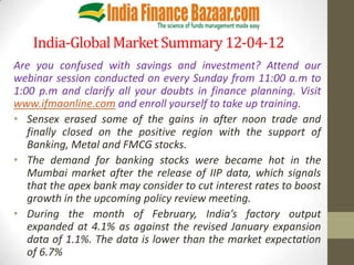 India-Global Market Summary 12-04-12
Are you confused with savings and investment? Attend our
webinar session conducted on every Sunday from 11:00 a.m to
1:00 p.m and clarify all your doubts in finance planning. Visit
www.ifmaonline.com and enroll yourself to take up training.
• Sensex erased some of the gains in after noon trade and
   finally closed on the positive region with the support of
   Banking, Metal and FMCG stocks.
• The demand for banking stocks were became hot in the
   Mumbai market after the release of IIP data, which signals
   that the apex bank may consider to cut interest rates to boost
   growth in the upcoming policy review meeting.
• During the month of February, India’s factory output
   expanded at 4.1% as against the revised January expansion
   data of 1.1%. The data is lower than the market expectation
   of 6.7%
 