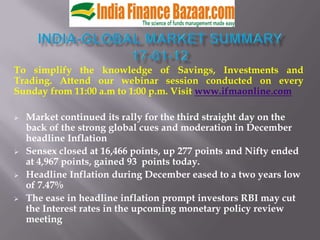 To simplify the knowledge of Savings, Investments and
Trading. Attend our webinar session conducted on every
Sunday from 11:00 a.m to 1:00 p.m. Visit www.ifmaonline.com

   Market continued its rally for the third straight day on the
    back of the strong global cues and moderation in December
    headline Inflation
   Sensex closed at 16,466 points, up 277 points and Nifty ended
    at 4,967 points, gained 93 points today.
   Headline Inflation during December eased to a two years low
    of 7.47%
   The ease in headline inflation prompt investors RBI may cut
    the Interest rates in the upcoming monetary policy review
    meeting
 
