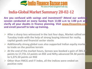 India-Global Market Summary 28-02-12
Are you confused with savings and investment? Attend our webinar
session conducted on every Sunday from 11:00 a.m to 1:00 p.m and
clarify all your doubts in finance planning. Visit www.ifmaonline.com
and enroll yourself to take up training.

 After a sharp loss witnessed in the last four days, Market rallied on
  Tuesday trade with the help of strong buying interest for realty,
  capital goods and financial sector stocks
 Additionally strong global cues also supported Indian equity market
  to trade on the positive terrain
 At the end of the market hours, Sensex was booked a gain of 285.37
  points to 17,731.12 points on BSE and Nifty advanced 94.30 points
  to 5,375.50 points on NSE
 Other than FMCG and IT index, all the indices were ended on
  positive note
 