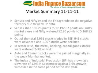Market Summary 11-11-11
 Sensex and Nifty ended the Friday trade on the negative
  territory due to weak IIP data.
 Sensex shed 169.28 points to 17,192.82 points on Friday
  market close and Nifty watered 52.20 points to 5,168.85
  points
 Out of the total 2,961 stocks traded in BSE, 941 stocks
  were advanced and 1,907 stocks were declined.
 In sector wise, the metal, Banking, capital goods stocks
  were watered 2-3% on NSE.
 Auto and Cement stocks were the gained marginally in
  the weak Mumbai market.
 The Index of Industrial Production (IIP) has grown at a
  slow rate of 1.9% in September against 3.6% growth
  witnessed in the same period of the last year.
 