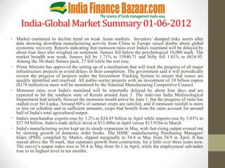 India-Global Market Summary 01-06-2012
• Market continued its decline trend on weak Asian markets. Investors’ dumped risky assets after
  data showing downbeat manufacturing activity from China to Europe raised doubts about global
  economic recovery. Reports indicating that monsoon rains over India's mainland will be delayed by
  about four days also weighed on sentiment. Sensex fell below the psychological 16,000 mark. The
  market breadth was weak. Sensex fell by 1.71% to 15940.71 and Nifty fell 1.81% to 4834.95.
  Among the 30-share Sensex pack, 27 fell while the rest rose.
• Prime Minister has approved the setting up of a mechanism that will track the progress of all major
  infrastructure projects to avoid delays in their completion. The government said it will periodically
  review the progress of projects under the Investment Tracking System to ensure that issues are
  quickly identified and resolved. All public-sector projects with an investment of 10 billion rupees
  ($178 million) or more will be monitored by the National Manufacturing Competitive Council.
• Monsoon rains over India's mainland will be reportedly delayed by about four days and are
  expected to hit the southern state of Kerala around June 5. The state-run India Meteorological
  Department had initially forecast the monsoon would arrive by June 1, but the progress of rains has
  stalled over Sri Lanka. Around 60% of summer crops are rain-fed, and if monsoon rainfall is more
  or less on schedule and in sufficient amounts, crops that benefit from the rains account for around
  half of India's total agricultural output.
• India's merchandise exports rose by 3.2% to $24.45 billion in April while imports rose by 3.83% to
  $37.94 billion. India's trade deficit stood at $13.48bn in April versus $13.91bn in March
• India's manufacturing sector kept up its steady expansion in May, with fast-rising output evened out
  by slowing growth of domestic order books. The HSBC manufacturing Purchasing Managers'
  Index (PMI), compiled by Markit, slipped marginally to 54.8 in May from 54.9 in April. It has
  stayed above the 50 mark, that separates growth from contraction, for a little over three years now.
  The survey's output index rose to 56.4 in May from 56.1 in April, while the employment sub-index
  rose to its highest level in ten months.
 
