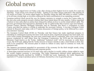 Global news
• European stocks edged lower on Friday a day after closing at their highest level in nearly five years on
  Thursday. Asian stocks were mixed on Friday. Trading in US index futures indicated a flat opening of
  US stocks on Friday. US stocks edged higher on Thursday lifting the S&P 500 index to within 2 points
  of its all-time closing high, as investors embraced the latest confirmation of an expanding economy
• European political chiefs paved the way for finance ministers to wrangle a rescue for Cyprus today as
  the euro area seeks progress toward a bailout that's been batted about for nine months. Cyprus requested
  a bailout in June and a deal on aid has been delayed by debate on how to cut the island nation's debt. The
  previous government had rejected key demands by the so-called troika that oversees euro-area bailouts.
  German Finance Minister Wolfgang Schaeuble said on Thursday that there's a willingness to help
  Cyprus, provided the nation is willing to undertake the necessary reforms. A two-day European Union
  summit in Brussels ends today with a 27-nation discussion of foreign policy, to be followed by a euro-
  area ministers' meeting.
• The European Central Bank (ECB) on Thursday said that Greece has made significant progress in
  rebuilding its challenged economy but more work must be done. Significant progress has been made, but
  a few issues remain outstanding, the euro-zone central bank said in a statement, after a two week review
  process conducted by staff teams from the European Commission, the ECB and the International
  Monetary Fund--known as the Troika. Additional "technical work" will be necessary to settle those
  issues, the ECB said, adding that the Troika mission to Greece intends to take a short break to allow this
  work to be completed. The mission plans to return to Athens in early April to continue its work, the
  statement said.
• The Japanese government upgraded its assessment of the economy for the third straight month, citing
  improvements in industrial production and corporate profits.
• A faster-than-expected increase in US retail sales and a decline in weekly jobless claims added to signs
  the world's biggest economy is recovering. The Labor Department reported initial applications for
  unemployment benefits declined by 10,000 to 332,000 last week. Separately, the Labor Department
  reported a 0.7% jump in producer prices in February, boosted by a rise in gasoline prices.
 