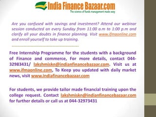 Are you confused with savings and investment? Attend our webinar
 session conducted on every Sunday from 11:00 a.m to 1:00 p.m and
 clarify all your doubts in finance planning. Visit www.ifmaonline.com
 and enroll yourself to take up training.
 ----------------------------------------------
Free Internship Programme for the students with a background
of Finance and commerce, For more details, contact 044-
32983431/ lakshmiskn@indianfinancebazaar.com. Visit us at
www.ifmaonline.com, To Keep you updated with daily market
news, visit www.indiafinancebazaar.com

For students, we provide tailor made financial training upon the
college request. Contact lakshmiskn@indianfinancebazaar.com
for further details or call us at 044-32973431
 