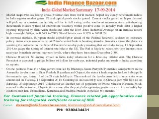 India-Global Market Summary 17-09-2014 
• Market snaps two-day losing streak. Positive cues from world markets helped key equity benchmark indices 
in India register modest gains.. IT and capital goods stocks gained. Cement stocks gained on hopes demand 
will pick up as construction activity will be in full swing as the southwest monsoon starts withdrawing. 
Benchmark indices witnessed intermittent volatility within positive zone in intraday trade after a higher 
opening triggered by firm Asian stocks and after the Dow Jones Industrial Average hit an intraday record 
high overnight. Nifty rose 0.54% to 7975.50 and Sensex rose 0.52% to 26631.29 
• In overseas markets, European stocks edged higher ahead of the Federal Reserve's decision on monetary 
policy. Asian stocks rose on a report China's central bank is boosting stimulus. Investors across the globe are 
awaiting the outcome on the Federal Reserve's two-day policy meeting that concludes today, 17 September 
2014, to gauge the timing of interest rate hike in the US. The Fed is likely to raise short-term interest rates 
next year from their current near-zero levels, where they have been since December 2008. 
• Chinese President Xi Jinping arrived in India today afternoon for a three-day official visit. The Chinese 
President is expected to pledge billions of dollars for railways, industrial parks and roads in India, according 
to reports. 
• On the political front, the ruling government led by Bharatiya Janata Party (BJP) suffered a major blow in the 
Assembly by-elections in Uttar Pradesh, Rajasthan and Gujarat, the states it had swept in the Lok Sabha polls 
four months ago, losing 13 of the 24 seats held by it. The results of the by-elections held in nine states were 
announced on Tuesday, 16 September 2014. Counting in one assembly seat in Chhattisgarh will be held on 
Saturday, 20 September 2014. Considered yet another test of popularity of Prime Minister Narendra Modi, 
reversal in the outcome of by-elections come after the party's disappointing performance in the assembly by-elections 
in Bihar, Uttarakhand, Karnataka and Madhya Pradesh in the last two months. 
For Customized financial training, Finance related job opportunities and 
training for integrated certificate course of NSE 
Contact: shekarm@indiafinancebazaar.com; lakshmiskn@indiafinancebazaar.com 
PH: 9380434431 
 