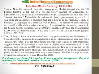 India-Global Market Summary 18-09-2014 
• Sensex, Nifty hit one-week high after strong gains. Market jumped after the US 
Federal Reserve at the end of a two-day policy meeting on Wednesday, 17 
September 2014, maintained a commitment to keep US interest rates near zero for a 
"considerable time". Meanwhile, the Indian and Chinese governments signed a five-year 
trade and economic co-operation pact and a railway co-operation pact. Chinese 
President Xi Jinping is on a three-day visit to India.. The market breadth indicating 
the overall health of the market was strong. A sustained rise in intraday trade took 
the Sensex past the psychological 27,000 level and the Nifty past the psychological 
8,000 level in afternoon trade. Nifty rose 1.75% to 8114.75 and Sensex jumped 
1.81% to 27112.21 
• The US Federal Reserve at the end of a two-day policy meeting on Wednesday, 17 
September 2014, maintained a commitment to keep US interest rates near zero for a 
"considerable time" after the bond-buying program ends even as its rate projections 
suggested some officials might have in mind a slightly more aggressive path of rate 
increases next year and in 2016 than previously thought. Low interest rates in the US 
have triggered large inflow of dollars into emerging markets as investors seek higher 
yields and India has been one of the major beneficiaries. The Fed has kept its short-term 
interest rate near-zero since December 2008. 
For Customized financial training, Finance related job opportunities and 
training for integrated certificate course of NSE 
Contact: shekarm@indiafinancebazaar.com; lakshmiskn@indiafinancebazaar.com 
PH: 9380434431 
 