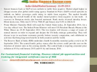 India-Global Market Summary 26-09-2014 
• Sensex bounces back as S&P revises outlook to stable from negative. Market edged higher in 
choppy session after global credit rating agency Standard & Poor's (S&P) revised upwards its 
outlook on India's sovereign credit rating to stable from negative. The market breadth 
indicating the overall health of the market turned positive from negative in late trade. A 
recovery in European stocks also boosted sentiment. Bank stocks reversed intraday losses. 
Metal stocks rose. Nifty rose 0.72% to 7968.85 and Sensex rose 0.6% to 26626.32 
• Prime Minister Narendra Modi will reach the United States today, 26 September 2014, for a 
five-day official visit. The Indian Prime Minister will meet US President Barack Obama at the 
White House on 29-30 September 2014. The two leaders will discuss a range of issues of 
mutual interest in order to expand and deepen the US-India strategic partnership. They will 
discuss ways to accelerate economic growth, bolster security cooperation, and collaborate in 
activities that bring long-term benefits to both countries and the world. 
• The Reserve Bank of India (RBI) undertakes fourth bi-monthly monetary policy review on 30 
September 2014. The central bank's policy stance after the review could provide cues on the 
direction of interest rates in the coming months. The central bank is targeting consumer price 
inflation at 8% by end January 2015 and 6% by end January 2016. 
For Customized financial training, Finance related job opportunities and 
training for integrated certificate course of NSE 
Contact: shekarm@indiafinancebazaar.com; lakshmiskn@indiafinancebazaar.com 
PH: 9380434431 
 