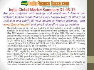 India-Global Market Summary 31-05-12
Are you confused with savings and investment? Attend our
webinar session conducted on every Sunday from 11:00 a.m to
1:00 p.m and clarify all your doubts in finance planning. Visit
www.ifmaonline.com and enroll yourself to take up training.
• Market declined at the end and traded with high volatility as traders rolled over
  positions in the derivative segment from near month contract to next series. The
  May 2012 derivatives contracts expired today, 31 May 2012. The market staged a
  strong intraday recovery on hopes the Reserve Bank of India will cut interest rates
  to revive growth after the latest data showed a sharp deceleration in GDP growth
  in Q4 March 2012. Gains in European shares aided recovery on the domestic
  bourses. Sensex fell 0.57% to 16218.53 and Nifty fell 0.54% to 4924.25. Among
  the 30-share Sensex pack, 18 fell while the rest rose.
• India's economy grew at a much lower than expected annual rate of 5.3% in Q4
  March 2012, largely due to a decline in manufacturing output. The manufacturing
  sector shrank 0.3% in the quarter compared with a year earlier. The farm sector
  grew 1.7%. GDP growth for the year ended March 2012 was at 6.5%, lower than
  the government's projection of a 6.9% expansion.
• Oil dropped more than 3% yesterday to the lowest level in nearly six months as
  fears about the euro zone crisis sparked an erosion in risk appetite across markets.
 