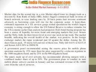 India-Global Market Summary 6-11-2013
• Market slips for the second day in a row. Market edged lower in choppy trade as a
decision by State Bank of India (SBI), India's biggest commercial bank in terms of
branch network, to raise lending rates by 20 basis points hurt investor sentiment
adversely as borrowing costs will rise for the corporate sector. A faster-thanestimated expansion in a US services gauge stoked speculation the world's largest
economy is strong enough to allow the US Federal Reserve to reduce stimulus for
the US economy earlier than analysts had projected. Fed's bond-buying program has
been a source of liquidity for most Asian and emerging markets this year. Sensex
and the Nifty, both, hit their lowest level in over one week in late trade. The market
breadth, indicating the overall health of the market, was positive. In the foreign
exchange market, the rupee weakened past 62 against the dollar. Among the 30share Sensex pack, 19 stocks fell and rest of them rose. Nifty fell 0.61% to 6215.15
and Sensex fell 0.38% to 20894.94
• A government panel recommended raising the reserve price for mobile phone
spectrum auctions by 15% more than the price suggested by a telecom regulator in
the 1800 megahertz band, and by 25% in the 900 megahertz band.
• The panel, made up of civil servants, has recommended allowing mergers with a
combined market share of up to 50%. The government plans to conduct its next
mobile phone airwave auction in January and has estimated revenue of Rs 11000
crore from the sale of airwaves.

 