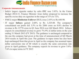 Corporate Announcements
• India's largest cigarette maker by sales ITC rose 3.83%. In the Union
Budget 2014-15, Finance Minister Arun Jaitley proposed to increase the
specific excise duty on cigarettes in the range of 11% to 72%.
• FMCG major Hindustan Unilever (HUL) rose 2.65% to Rs 640.90.
• IT major Infosys gained 2.68% to Rs 3,325.80. The company's
consolidated net profit fell 3.5% to Rs 2886 crore on 0.8% decline in
revenue to Rs 12770 crore in Q1 June 2014 over Q4 March 2014. Infosys
expects its consolidated revenue to grow 7%-9% in dollar terms in the year
ending 31 March 2015 (FY 2015). The guidance is unchanged compared to
the one the company had given at the time of announcement of Q4 March
2014 results in April this year. The guidance in rupee terms has also been
kept unchanged from that given in April as the company has assumed rupee
dollar conversion rate of 60 which is exactly the same conversion rate
given in April guidance. The company expects its revenue to grow 5.6%-
7.6% in rupee terms in FY 2015
•
 