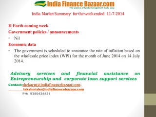 India MarketSummary fortheweekended 11-7-2014
II Forth coming week
Government policies / announcements
• Nil
Economic data
• The government is scheduled to announce the rate of inflation based on
the wholesale price index (WPI) for the month of June 2014 on 14 July
2014.
Advisory services and financial assistance on
Entrepreneurship and corporate loan support services
Contact:shekarm@indiafinancebazaar.com;
lakshmiskn@indiafinancebazaar.com
PH: 9380434431
 