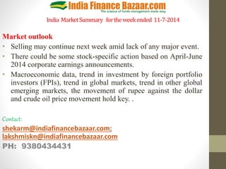 India MarketSummary fortheweekended 11-7-2014
Market outlook
• Selling may continue next week amid lack of any major event.
• There could be some stock-specific action based on April-June
2014 corporate earnings announcements.
• Macroeconomic data, trend in investment by foreign portfolio
investors (FPIs), trend in global markets, trend in other global
emerging markets, the movement of rupee against the dollar
and crude oil price movement hold key. .
Contact:
shekarm@indiafinancebazaar.com;
lakshmiskn@indiafinancebazaar.com
PH: 9380434431
 