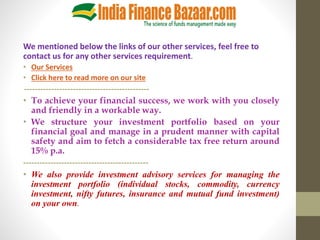 We mentioned below the links of our other services, feel free to
contact us for any other services requirement.
• Our Services
• Click here to read more on our site
----------------------------------------------
• To achieve your financial success, we work with you closely
and friendly in a workable way.
• We structure your investment portfolio based on your
financial goal and manage in a prudent manner with capital
safety and aim to fetch a considerable tax free return around
15% p.a.
----------------------------------------------
• We also provide investment advisory services for managing the
investment portfolio (individual stocks, commodity, currency
investment, nifty futures, insurance and mutual fund investment)
on your own.
 