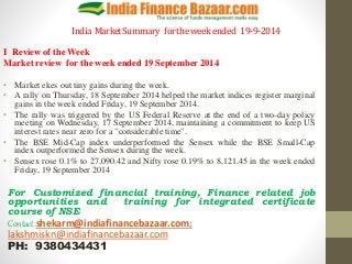 India Market Summary for the week ended 19-9-2014 
I Review of the Week 
Market review for the week ended 19 September 2014 
• Market ekes out tiny gains during the week. 
• A rally on Thursday, 18 September 2014 helped the market indices register marginal 
gains in the week ended Friday, 19 September 2014. 
• The rally was triggered by the US Federal Reserve at the end of a two-day policy 
meeting on Wednesday, 17 September 2014, maintaining a commitment to keep US 
interest rates near zero for a "considerable time". 
• The BSE Mid-Cap index underperformed the Sensex while the BSE Small-Cap 
index outperformed the Sensex during the week. 
• Sensex rose 0.1% to 27,090.42 and Nifty rose 0.19% to 8,121.45 in the week ended 
Friday, 19 September 2014 
For Customized financial training, Finance related job 
opportunities and training for integrated certificate 
course of NSE 
Contact:shekarm@indiafinancebazaar.com; 
lakshmiskn@indiafinancebazaar.com 
PH: 9380434431 
 