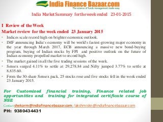 India MarketSummary fortheweekended 23-01-2015
I Review of the Week
Market review for the week ended 23 January 2015
• Indices scale record high on brighter economic outlook.
• IMF announcing India's economy will be world's fastest-growing major economy in
the year through March 2017, ECB announcing a massive new bond-buying
program, buying of Indian stocks by FPI and positive outlook on the future of
Indian economy propelled market to record high.
• The market gained in all the five trading sessions of the week.
• Sensex surged 4.11% to settle at 29,278.84 and Nifty jumped 3.77% to settle at
8,835.60.
• From the 30-share Sensex pack, 25 stocks rose and five stocks fell in the week ended
23 January 2015.
For Customized financial training, Finance related job
opportunities and training for integrated certificate course of
NSE
Contact:shekarm@indiafinancebazaar.com; lakshmiskn@indiafinancebazaar.com
PH: 9380434431
 