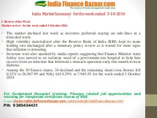 India Market Summary for the week ended 3-10-2014 
I Review of the Week 
Market review for the week ended 3 October 2014 
• The market declined last week as investors preferred staying on side-lines in a 
truncated week. 
• High volatility materialized after the Reserve Bank of India (RBI) kept its main 
lending rate unchanged after a monetary policy review as it waited for more signs 
that inflation is retreating. 
• Investors were also spooked by media reports suggesting that Finance Minister Arun 
Jaitley was moved to an isolation ward of a government-run hospital to help him 
recover from an infection that followed a stomach operation early this month to treat 
diabetes. 
• Among the 30 Sensex shares, 24 declined and the remaining shares rose.Sensex fell 
0.22% to 26,567.99 and Nifty fell 0.29% to 7,945.55 for the week ended 3 October 
2014 
For Customized financial training, Finance related job opportunities and 
training for integrated certificate course of NSE 
Contact:shekarm@indiafinancebazaar.com; lakshmiskn@indiafinancebazaar.com 
PH: 9380434431 
 