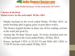 India MarketSummary fortheweekended 30-5-2014
I Review of the Week
Market review for the week ended 30 May 2014
• Market declined in the week ended Friday, 30 May 2014, on
profit booking after logging gains in prior three weeks.
• The Sensex logged decline in three out of five trading sessions
in the week just gone by.
• Among the 30-share Sensex pack, 19 stocks declined and rest
of them gained in the week ended Friday, 30 May 2014.
• Sensex declined 1.92% to 24,217.34 and Nifty fell 1.86% to
7,229.95 for the week ended 30 May 2014.
 