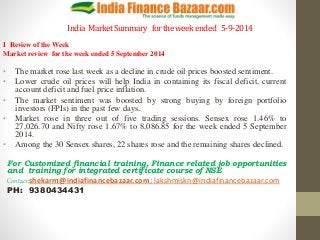 India Market Summary for the week ended 5-9-2014 
I Review of the Week 
Market review for the week ended 5 September 2014 
• The market rose last week as a decline in crude oil prices boosted sentiment. 
• Lower crude oil prices will help India in containing its fiscal deficit, current 
account deficit and fuel price inflation. 
• The market sentiment was boosted by strong buying by foreign portfolio 
investors (FPIs) in the past few days. 
• Market rose in three out of five trading sessions. Sensex rose 1.46% to 
27,026.70 and Nifty rose 1.67% to 8,086.85 for the week ended 5 September 
2014. 
• Among the 30 Sensex shares, 22 shares rose and the remaining shares declined. 
For Customized financial training, Finance related job opportunities 
and training for integrated certificate course of NSE 
Contact:shekarm@indiafinancebazaar.com; lakshmiskn@indiafinancebazaar.com 
PH: 9380434431 
 