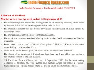 India MarketSummary fortheweekended 13-9-2013
I Review of the Week
Market review for the week ended 13 September 2013
• The market surged in a truncated trading week on recent sharp recovery of the rupee
against the dollar and on receding geopolitical risks in Syria.
• The market sentiment was also boosted by recent strong buying of Indian stocks by
the foreign funds.
• The market gained in two out of four trading sessions.
• The stock market was closed on Monday, 9 September 2013, on account of Ganesh
Chaturthi.
• Sensex rose 2.4% to 19,732.76 and Nifty gained 2.99% to 5,850.60 in the week
ended Friday, 13 September 2013
• From the 30-share Sensex pack, 25 stocks rose and only five of them fell.
• The threat of an imminent US attack on Syria has eased and efforts are on for a
diplomatic solution to the Syrian crisis.
• US President Barack Obama said on 10 September 2013 that he was asking
Congress to postpone the vote authorizing military action following a Russian-
backed proposal to place Syria's chemical arsenal under international control. .
 