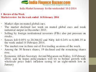 India Market Summary for the week ended 14-2-2014
I Review of the Week
Market review for the week ended 14 February 2014

• Market slips on muted global cues.
• The market declined last week on muted global cues and weak
industrial output in December 2013.
• Selling by foreign institutional investors (FIIs) also put pressure on
stocks.
• Sensex fell 0.05% to 20,366.82 and Nifty fell 0.24% to 6,048.35 in
the week ended 14 February 2014.
• The market rose in three out of five trading sessions of the week.
• Among the 30 Sensex shares, 19 declined and the remaining shares
rose.
• Economic Affairs Secretary Arvind Mayaram on Friday, 14 February
2014, said he hopes policymakers will try to bolster growth with
wholesale price index inflation easing to an eight-month low in
January

 
