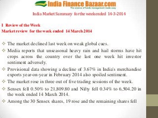 India MarketSummary fortheweekended 14-3-2014
I Review of the Week
Market review for the week ended 14 March 2014
 The market declined last week on weak global cues.
 Media reports that unseasonal heavy rain and hail storms have hit
crops across the country over the last one week hit investor
sentiment adversely.
 Provisional data showing a decline of 3.67% in India's merchandise
exports year-on-year in February 2014 also spoiled sentiment.
 The market rose in three out of five trading sessions of the week.
 Sensex fell 0.50% to 21,809.80 and Nifty fell 0.34% to 6,504.20 in
the week ended 14 March 2014.
 Among the 30 Sensex shares, 19 rose and the remaining shares fell
 