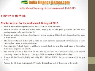 India MarketSummary fortheweekended 16-8-2013
I Review of the Week
Market review for the week ended 16 August 2013
 Market declined during the week as RBI's curbs on forex outflows.
 Market declined on last day of the week, wiping out all the gains posted in the first three
trading sessions of a truncated week.
 Sensex hit its lowest closing level in over seven weeks and Nifty hit its lowest level in more
than 18 weeks.
 The Reserve Bank of India's (RBI) curbs on forex outflows announced on Wednesday to stem
rupee's slide rattled investor sentiment.
 Fears that the Federal Reserve will begin to scale back its monthly bond buys in September
2013 also dampened sentiment.
 The market gained in three out of four trading sessions in a truncated week, with market
remaining closed on Thursday, 15 August 2013, on account of Independence Day.
 Sensex fell 1.02% to 18598.18 and Nifty fell 1.03% to 5507.85 for the week ended 16 August
2013.
 Among the 30-share Sensex pack, 19 stocks declined and rest of them rose in the week
 