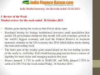 India Market Summary for the week ended 18-10-2013
I Review of the Week
Market review for the week ended 18 October 2013
• Market gains during the week on bets Fed to delay taper.
• Sustained buying by foreign institutional investors amid speculation that
partial US government shutdown this month will curb economic growth in
the world's biggest economy and lead the Federal Reserve to maintain
monetary stimulus to the US economy into 2014 lifted Indian stocks during
the truncated trading week.
• The lion's part of the weekly gains materialized on the last trading session
of the week i.e. on Friday. Fed's bond-buying program has been a source of
liquidity for most Asian and emerging markets this year.
• Sensex jumped 1.73% to settle at 20,882.89 and Nifty jumped 1.52% to
settle at 6,189.35 in the week ended Friday, 18 October 2013.

 