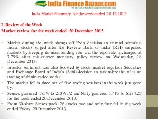 India Market Summary for the week ended 20-12-2013
I Review of the Week
Market review for the week ended 20 December 2013

• Market during the week shrugs off Fed's decision to unwind stimulus.
Indian stocks surged after the Reserve Bank of India (RBI) surprised
markets by keeping its main lending rate viz. the repo rate unchanged at
7.75% after mid-quarter monetary policy review on Wednesday, 18
December 2013.
• Investor sentiment was also boosted by stock market regulator Securities
and Exchange Board of India's (Sebi) decision to rationalize the rules on
trading of thinly-traded stocks.
• The market fell in three out of five trading sessions in the week just gone
by.
• Sensex garnered 1.75% to 21079.72 and Nifty garnered 1.71% to 6,274.25
for the week ended 20 December 2013.
• From 30-share Sensex pack, 26 stocks rose and only four fell in the week
ended Friday, 20 December 2013.

 