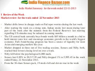 India Market Summary for the week ended 22-11-2013
I Review of the Week
Market review for the week ended 22 November 2013

•
•
•

•
•
•
•

Market drifts lower in choppy trade on Fed taper worries during the last week.
After starting the week on a strong note, Indian stocks lost steam during later
part of the week after the minutes from the Federal Reserve's last meeting
signalling US stimulus may be reduced in coming months.
The US central bank currently buys bonds worth $85 billion a month in a bid to
hold interest rates low and encourage economic growth in the world's biggest
economy. Fed's bond-buying program has been a source of liquidity for most
Asian and emerging markets this year.
Market dropped in three out of five trading sessions. Sensex and Nifty, both,
reached their lowest closing level on over a week.
Nifty fell below the psychological 6,000 mark.
Sensex lost 0.89% to 20,217.39 and Nifty dropped 1% to 5,995.45 in the week
ended Friday, 22 November 2013.
From the 30-share Sensex pack, 19 stocks fell and eleven rose in the week

 