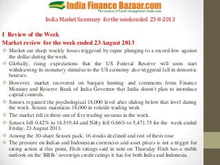 India MarketSummary fortheweekended 23-8-2013
I Review of the Week
Market review for the week ended 23 August 2013
 Market cut sharp weekly losses triggered by rupee plunging to a record low against
the dollar during the week.
 Globally, rising expectations that the US Federal Reserve will soon start
withdrawing its monetary stimulus to the US economy also triggered fall in domestic
bourses.
 However, market recovered on bargain hunting and comments from Finance
Minister and Reserve Bank of India Governor that India doesn't plan to introduce
capital controls.
 Sensex regained the psychological 18,000 level after sliding below that level during
the week. Sensex maintains 18,000 in volatile trading week
 The market fell in three out of five trading sessions in the week.
 Sensex fell 0.42% to 18,519.44 and Nifty fell 0.66% to 5,471.75 for the week ended
Friday, 23 August 2013.
 Among the 30-share Sensex pack, 16 stocks declined and rest of them rose
 The pressure on Indian and Indonesian currencies and asset prices is not a trigger for
rating action at this point, Fitch ratings said in note on Thursday Fitch has a stable
outlook on the 'BBB-' sovereign credit ratings it has for both India and Indonesia.
 