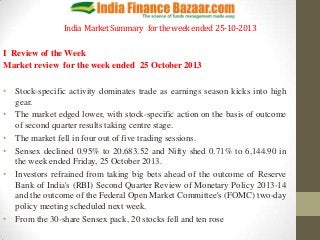 India Market Summary for the week ended 25-10-2013
I Review of the Week
Market review for the week ended 25 October 2013
• Stock-specific activity dominates trade as earnings season kicks into high
gear.
• The market edged lower, with stock-specific action on the basis of outcome
of second quarter results taking centre stage.
• The market fell in four out of five trading sessions.
• Sensex declined 0.95% to 20,683.52 and Nifty shed 0.71% to 6,144.90 in
the week ended Friday, 25 October 2013.
• Investors refrained from taking big bets ahead of the outcome of Reserve
Bank of India's (RBI) Second Quarter Review of Monetary Policy 2013-14
and the outcome of the Federal Open Market Committee's (FOMC) two-day
policy meeting scheduled next week.
• From the 30-share Sensex pack, 20 stocks fell and ten rose

 