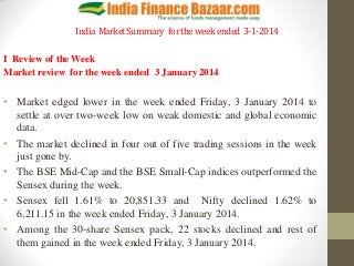 India Market Summary for the week ended 3-1-2014
I Review of the Week
Market review for the week ended 3 January 2014

• Market edged lower in the week ended Friday, 3 January 2014 to
settle at over two-week low on weak domestic and global economic
data.
• The market declined in four out of five trading sessions in the week
just gone by.
• The BSE Mid-Cap and the BSE Small-Cap indices outperformed the
Sensex during the week.
• Sensex fell 1.61% to 20,851.33 and Nifty declined 1.62% to
6,211.15 in the week ended Friday, 3 January 2014.
• Among the 30-share Sensex pack, 22 stocks declined and rest of
them gained in the week ended Friday, 3 January 2014.

 