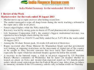 India MarketSummary fortheweekended 30-8-2013
I Review of the Week
Market review for the week ended 30 August 2013
• Market moves up as rupee recovers after hitting record low.
• The market managed to wipe off sharp losses during the week, tracking a rebound in
the rupee and a slide in oil prices.
• Sensex edged higher, while the Nifty ended flat.
• Recovery was led by strong gains in shares of IT and pharmaceutical companies.
• Life Insurance Corporation (LIC), the country's biggest institutional investor, was
reported to have bought shares during the week.
• Sensex rose 0.54% to 18,619.72 and Nifty ended flat at 5,471.80 in the week ended
30 August 2013.
• Among the 30-share Sensex pack, 16 stocks fell and rest of them rose.
• Rupee recovered after Prime Minister Dr. Manmohan Singh said that government
isn't looking at imposing restrictions on the movement of capital out of the country
as he sought to allay investor concerns that have lately hurt financial markets,
especially the rupee which has declined sharply against the dollar this month.
• A recovery in the battered rupee, a slide in oil prices triggered by US President
Barack Obama's comments on Wednesday that he hasn't yet decided whether to
launch an attack on Syria and weaker-than-expected report on US durable-goods
orders which raised expectations that the Federal Reserve may delay plans to reduce
its monetary stimulus to the US economy, aided a rally in Indian stocks on Thursday
 