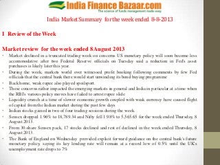 India MarketSummary fortheweekended 8-8-2013
I Review of the Week
Market review for the week ended 8 August 2013
• Market declined in a truncated trading week on concerns US monetary policy will soon become less
accommodative after two Federal Reserve officials on Tuesday said a reduction in Fed's asset
purchases is likely later this year.
• During the week, markets world over witnessed profit booking following comments by few Fed
officials that the central bank there would start unwinding its bond buying programme
• Back home, weak rupee also played spoilsport.
• These concerns rather impacted the emerging markets in general and India in particular at a time when
the RBI's various policy moves have failed to arrest rupee slide
• Liquidity crunch at a time of slower economic growth coupled with weak currency have caused flight
of capital from the Indian market during the past few days
• Indian stocks gained in two of four trading sessions during the week.
• Sensex dropped 1.96% to 18,789.34 and Nifty fell 1.98% to 5,565.65 for the week ended Thursday, 8
August 2013.
• From 30-share Sensex pack, 17 stocks declined and rest of declined in the week ended Thursday, 8
August 2013.
• The Bank of England on Wednesday provided explicit forward guidance on the central bank's future
monetary policy, saying its key lending rate will remain at a record low of 0.5% until the UK's
unemployment rate drops to 7%
 
