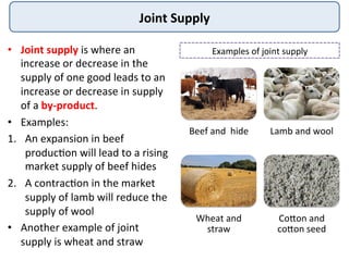 Joint	
  Supply	
  
•  Joint	
  supply	
  is	
  where	
  an	
  
increase	
  or	
  decrease	
  in	
  the	
  
supply	
  of	
  one	
  good	
  leads	
  to	
  an	
  
increase	
  or	
  decrease	
  in	
  supply	
  
of	
  a	
  by-­‐product.	
  	
  
•  Examples:	
  
1.  An	
  expansion	
  in	
  beef	
  
produc9on	
  will	
  lead	
  to	
  a	
  rising	
  
market	
  supply	
  of	
  beef	
  hides	
  
2.  A	
  contrac9on	
  in	
  the	
  market	
  
supply	
  of	
  lamb	
  will	
  reduce	
  the	
  
supply	
  of	
  wool	
  
•  Another	
  example	
  of	
  joint	
  
supply	
  is	
  wheat	
  and	
  straw	
  
Beef	
  and	
  	
  hide	
   Lamb	
  and	
  wool	
  
Wheat	
  and	
  
straw	
  
Codon	
  and	
  
codon	
  seed	
  
Examples	
  of	
  joint	
  supply	
  
 