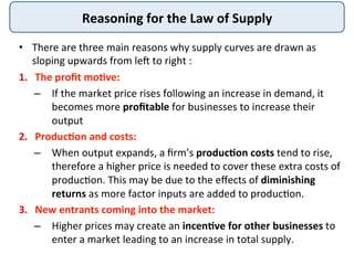 Reasoning	
  for	
  the	
  Law	
  of	
  Supply	
  
•  There	
  are	
  three	
  main	
  reasons	
  why	
  supply	
  curves	
  are	
  drawn	
  as	
  
sloping	
  upwards	
  from	
  leI	
  to	
  right	
  :	
  
1.  The	
  proﬁt	
  mo<ve:	
  	
  
–  If	
  the	
  market	
  price	
  rises	
  following	
  an	
  increase	
  in	
  demand,	
  it	
  
becomes	
  more	
  proﬁtable	
  for	
  businesses	
  to	
  increase	
  their	
  
output	
  
2.  Produc<on	
  and	
  costs:	
  	
  
–  When	
  output	
  expands,	
  a	
  ﬁrm’s	
  produc<on	
  costs	
  tend	
  to	
  rise,	
  
therefore	
  a	
  higher	
  price	
  is	
  needed	
  to	
  cover	
  these	
  extra	
  costs	
  of	
  
produc9on.	
  This	
  may	
  be	
  due	
  to	
  the	
  eﬀects	
  of	
  diminishing	
  
returns	
  as	
  more	
  factor	
  inputs	
  are	
  added	
  to	
  produc9on.	
  
3.  New	
  entrants	
  coming	
  into	
  the	
  market:	
  	
  
–  Higher	
  prices	
  may	
  create	
  an	
  incen<ve	
  for	
  other	
  businesses	
  to	
  
enter	
  a	
  market	
  leading	
  to	
  an	
  increase	
  in	
  total	
  supply.	
  
 