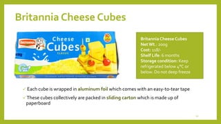 Britannia Cheese Cubes
 Each cube is wrapped in aluminum foil which comes with an easy-to-tear tape
 These cubes collectively are packed in sliding carton which is made up of
paperboard
Britannia Cheese Cubes
NetWt.: 200g
Cost: 118/-
Shelf Life: 6 months
Storage condition: Keep
refrigerated below 4°C or
below. Do not deep freeze
10
 