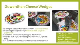 Gowardhan Cheese Wedges
Pack: 8 * 20 = 160 gm
Cost: 105 /-
Shelf life: 6 months
Storage conditions: Keep
refrigerated below 4°C
 8 triangular wedges of cheese are packed in a two piece tin box
 Each wedge is wrapped using a aluminum foil & a layer of
paperboard
 A small red ribbon helps in unwrapping the whole foil
 Provides multi-layer protection against moisture, air, light and
temp.
 All-round decoration on outside the can, more aesthetic appeal
12
 
