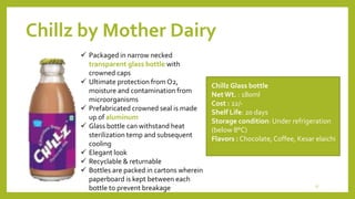 Chillz by Mother Dairy
Chillz Glass bottle
NetWt. : 180ml
Cost : 22/-
Shelf Life: 20 days
Storage condition: Under refrigeration
(below 8°C)
Flavors : Chocolate,Coffee, Kesar elaichi
 Packaged in narrow necked
transparent glass bottle with
crowned caps
 Ultimate protection from O2,
moisture and contamination from
microorganisms
 Prefabricated crowned seal is made
up of aluminum
 Glass bottle can withstand heat
sterilization temp and subsequent
cooling
 Elegant look
 Recyclable & returnable
 Bottles are packed in cartons wherein
paperboard is kept between each
bottle to prevent breakage 17
 
