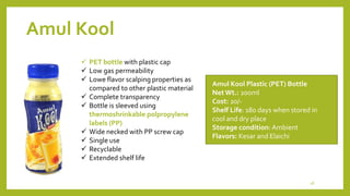 Amul Kool
Amul Kool Plastic (PET) Bottle
NetWt.: 200ml
Cost: 20/-
Shelf Life: 180 days when stored in
cool and dry place
Storage condition: Ambient
Flavors: Kesar and Elaichi
 PET bottle with plastic cap
 Low gas permeability
 Lowe flavor scalping properties as
compared to other plastic material
 Complete transparency
 Bottle is sleeved using
thermoshrinkable polpropylene
labels (PP)
 Wide necked with PP screw cap
 Single use
 Recyclable
 Extended shelf life
18
 